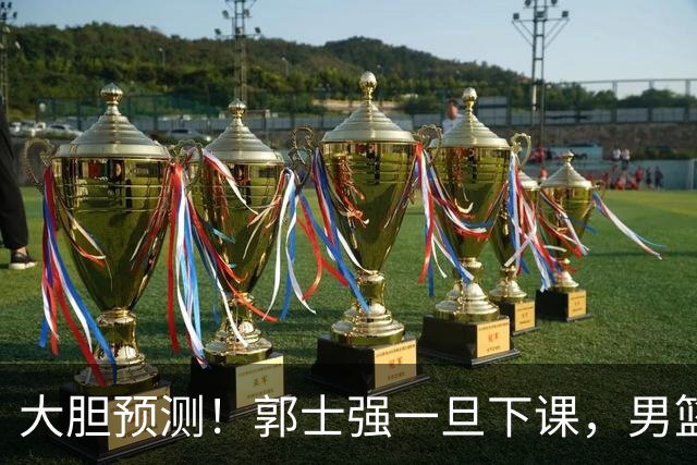 大胆预测！郭士强一旦下课，男篮新主帅99％在以下会在这三人之间产生